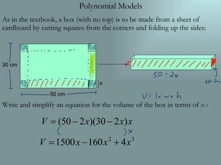 Polynomial Models As in the textbook, a box (with no top) is to be made from a sheet of cardboard by cutting squares from the corners and folding up the sides: Write and simplify an equation for the volume of the box in terms of  x  : 50 cm 30 cm x 