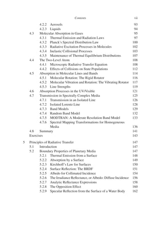 Contents vii
4.2.2 Aerosols 93
4.2.3 Liquids 94
4.3 Molecular Absorption in Gases 95
4.3.1 Thermal Emission and Radiation Laws 97
4.3.2 Planck’s Spectral Distribution Law 100
4.3.3 Radiative Excitation Processes in Molecules 102
4.3.4 Inelastic Collisional Processes 103
4.3.5 Maintenance of Thermal Equilibrium Distributions 107
4.4 The Two-Level Atom 108
4.4.1 Microscopic Radiative Transfer Equation 108
4.4.2 Effects of Collisions on State Populations 112
4.5 Absorption in Molecular Lines and Bands 114
4.5.1 Molecular Rotation: The Rigid Rotator 116
4.5.2 Molecular Vibration and Rotation: The Vibrating Rotator 117
4.5.3 Line Strengths 119
4.6 Absorption Processes in the UV/Visible 121
4.7 Transmission in Spectrally Complex Media 125
4.7.1 Transmission in an Isolated Line 126
4.7.2 Isolated Lorentz Line 128
4.7.3 Band Models 129
4.7.4 Random Band Model 132
4.7.5 MODTRAN: A Moderate Resolution Band Model 133
4.7.6 Spectral Mapping Transformations for Homogeneous
Media 136
4.8 Summary 141
Exercises 143
5 Principles of Radiative Transfer 147
5.1 Introduction 147
5.2 Boundary Properties of Planetary Media 147
5.2.1 Thermal Emission from a Surface 148
5.2.2 Absorption by a Surface 149
5.2.3 Kirchhoff’s Law for Surfaces 150
5.2.4 Surface Reflection: The BRDF 151
5.2.5 Albedo for Collimated Incidence 154
5.2.6 The Irradiance Reflectance, or Albedo: Diffuse Incidence 156
5.2.7 Analytic Reflectance Expressions 158
5.2.8 The Opposition Effect 160
5.2.9 Specular Reflection from the Surface of a Water Body 162
 