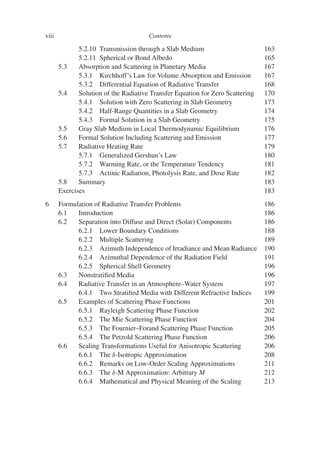 viii Contents
5.2.10 Transmission through a Slab Medium 163
5.2.11 Spherical or Bond Albedo 165
5.3 Absorption and Scattering in Planetary Media 167
5.3.1 Kirchhoff’s Law for Volume Absorption and Emission 167
5.3.2 Differential Equation of Radiative Transfer 168
5.4 Solution of the Radiative Transfer Equation for Zero Scattering 170
5.4.1 Solution with Zero Scattering in Slab Geometry 173
5.4.2 Half-Range Quantities in a Slab Geometry 174
5.4.3 Formal Solution in a Slab Geometry 175
5.5 Gray Slab Medium in Local Thermodynamic Equilibrium 176
5.6 Formal Solution Including Scattering and Emission 177
5.7 Radiative Heating Rate 179
5.7.1 Generalized Gershun’s Law 180
5.7.2 Warming Rate, or the Temperature Tendency 181
5.7.3 Actinic Radiation, Photolysis Rate, and Dose Rate 182
5.8 Summary 183
Exercises 183
6 Formulation of Radiative Transfer Problems 186
6.1 Introduction 186
6.2 Separation into Diffuse and Direct (Solar) Components 186
6.2.1 Lower Boundary Conditions 188
6.2.2 Multiple Scattering 189
6.2.3 Azimuth Independence of Irradiance and Mean Radiance 190
6.2.4 Azimuthal Dependence of the Radiation Field 191
6.2.5 Spherical Shell Geometry 196
6.3 Nonstratified Media 196
6.4 Radiative Transfer in an Atmosphere–Water System 197
6.4.1 Two Stratified Media with Different Refractive Indices 199
6.5 Examples of Scattering Phase Functions 201
6.5.1 Rayleigh Scattering Phase Function 202
6.5.2 The Mie Scattering Phase Function 204
6.5.3 The Fournier–Forand Scattering Phase Function 205
6.5.4 The Petzold Scattering Phase Function 206
6.6 Scaling Transformations Useful for Anisotropic Scattering 206
6.6.1 The δ-Isotropic Approximation 208
6.6.2 Remarks on Low-Order Scaling Approximations 211
6.6.3 The δ-M Approximation: Arbitrary M 212
6.6.4 Mathematical and Physical Meaning of the Scaling 213
 