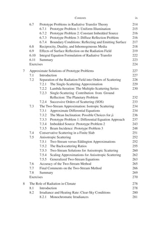 Contents ix
6.7 Prototype Problems in Radiative Transfer Theory 214
6.7.1 Prototype Problem 1: Uniform Illumination 215
6.7.2 Prototype Problem 2: Constant Imbedded Source 216
6.7.3 Prototype Problem 3: Diffuse Reflection Problem 216
6.7.4 Boundary Conditions: Reflecting and Emitting Surface 217
6.8 Reciprocity, Duality, and Inhomogeneous Media 218
6.9 Effects of Surface Reflection on the Radiation Field 219
6.10 Integral Equation Formulation of Radiative Transfer 222
6.11 Summary 223
Exercises 224
7 Approximate Solutions of Prototype Problems 227
7.1 Introduction 227
7.2 Separation of the Radiation Field into Orders of Scattering 228
7.2.1 The Single-Scattering Approximation 229
7.2.2 Lambda Iteration: The Multiple-Scattering Series 230
7.2.3 Single-Scattering Contribution from Ground
Reflection: The Planetary Problem 232
7.2.4 Successive Orders of Scattering (SOS) 233
7.3 The Two-Stream Approximation: Isotropic Scattering 234
7.3.1 Approximate Differential Equations 234
7.3.2 The Mean Inclination: Possible Choices for μ̄ 236
7.3.3 Prototype Problem 1: Differential Equation Approach 237
7.3.4 Imbedded Source: Prototype Problem 2 243
7.3.5 Beam Incidence: Prototype Problem 3 248
7.4 Conservative Scattering in a Finite Slab 251
7.5 Anisotropic Scattering 252
7.5.1 Two-Stream versus Eddington Approximations 252
7.5.2 The Backscattering Ratios 255
7.5.3 Two-Stream Solutions for Anisotropic Scattering 260
7.5.4 Scaling Approximations for Anisotropic Scattering 262
7.5.5 Generalized Two-Stream Equations 263
7.6 Accuracy of the Two-Stream Method 265
7.7 Final Comments on the Two-Stream Method 266
7.8 Summary 269
Exercises 270
8 The Role of Radiation in Climate 278
8.1 Introduction 278
8.2 Irradiance and Heating Rate: Clear-Sky Conditions 280
8.2.1 Monochromatic Irradiances 281
 