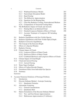 x Contents
8.2.2 Wideband Emittance Models 283
8.2.3 Narrowband Absorption Model 288
8.2.4 Band Overlap 289
8.2.5 The Diffusivity Approximation 289
8.2.6 Equations for the Heating Rate 290
8.2.7 Clear-Sky Radiative Cooling: Nonisothermal Medium 293
8.2.8 Computations of Terrestrial Cooling Rates 294
8.3 The IR Radiative Impact of Clouds and Aerosols 295
8.3.1 Heating Rate in an Idealized Cloud 296
8.3.2 Detailed Longwave Radiative Effects of Clouds 298
8.3.3 Accurate Treatment of Longwave RT Including
Scattering 300
8.4 Radiative Equilibrium with Zero Visible Opacity 302
8.5 Radiative Equilibrium with Finite Visible Optical Depth 309
8.6 Radiative-Convective Equilibrium 312
8.7 The Concept of the Emission Height 315
8.8 Effects of a Spectral Window 318
8.9 Radiative Forcing 319
8.10 Climate Impact of Clouds 322
8.10.1 Longwave Effects of Water Clouds 323
8.10.2 Shortwave Effects of Water Clouds 325
8.10.3 Combined Shortwave and Longwave Effects of Clouds 328
8.11 Climate Impact of Cloud Height 331
8.12 Cloud and Aerosol Forcing 333
8.12.1 Aerosol Forcing 335
8.13 Water-Vapor Feedback 337
8.14 Effects of Carbon Dioxide Changes 338
8.15 Greenhouse Effect from Individual Gas Species 339
8.16 Summary 340
Exercises 342
9 Accurate Numerical Solutions of Prototype Problems 347
9.1 Introduction 347
9.2 Discrete-Ordinate Method – Isotropic Scattering 347
9.2.1 Quadrature Formulas 347
9.3 Anisotropic Scattering 350
9.3.1 General Considerations 350
9.3.2 Quadrature Rule 351
9.4 Matrix Formulation of the Discrete-Ordinate Method 352
9.4.1 Two- and Four-Stream Approximations 352
9.4.2 Multistream Approximation (N Arbitrary) 353
 