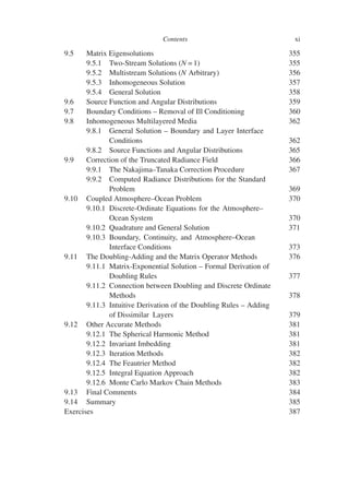 Contents xi
9.5 Matrix Eigensolutions 355
9.5.1 Two-Stream Solutions (N = 1) 355
9.5.2 Multistream Solutions (N Arbitrary) 356
9.5.3 Inhomogeneous Solution 357
9.5.4 General Solution 358
9.6 Source Function and Angular Distributions 359
9.7 Boundary Conditions – Removal of Ill Conditioning 360
9.8 Inhomogeneous Multilayered Media 362
9.8.1 General Solution – Boundary and Layer Interface
Conditions 362
9.8.2 Source Functions and Angular Distributions 365
9.9 Correction of the Truncated Radiance Field 366
9.9.1 The Nakajima–Tanaka Correction Procedure 367
9.9.2 Computed Radiance Distributions for the Standard
Problem 369
9.10 Coupled Atmosphere–Ocean Problem 370
9.10.1 Discrete-Ordinate Equations for the Atmosphere–
Ocean System 370
9.10.2 Quadrature and General Solution 371
9.10.3 Boundary, Continuity, and Atmosphere–Ocean
Interface Conditions 373
9.11 The Doubling-Adding and the Matrix Operator Methods 376
9.11.1 Matrix-Exponential Solution – Formal Derivation of
Doubling Rules 377
9.11.2 Connection between Doubling and Discrete Ordinate
Methods 378
9.11.3 Intuitive Derivation of the Doubling Rules – Adding
of Dissimilar Layers 379
9.12 Other Accurate Methods 381
9.12.1 The Spherical Harmonic Method 381
9.12.2 Invariant Imbedding 381
9.12.3 Iteration Methods 382
9.12.4 The Feautrier Method 382
9.12.5 Integral Equation Approach 382
9.12.6 Monte Carlo Markov Chain Methods 383
9.13 Final Comments 384
9.14 Summary 385
Exercises 387
 