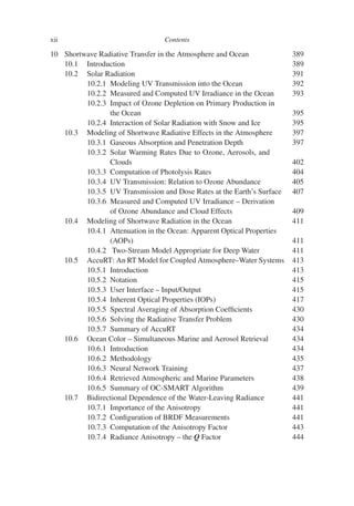 xii Contents
10 Shortwave Radiative Transfer in the Atmosphere and Ocean 389
10.1 Introduction 389
10.2 Solar Radiation 391
10.2.1 Modeling UV Transmission into the Ocean 392
10.2.2 Measured and Computed UV Irradiance in the Ocean 393
10.2.3 Impact of Ozone Depletion on Primary Production in
the Ocean 395
10.2.4 Interaction of Solar Radiation with Snow and Ice 395
10.3 Modeling of Shortwave Radiative Effects in the Atmosphere 397
10.3.1 Gaseous Absorption and Penetration Depth 397
10.3.2 Solar Warming Rates Due to Ozone, Aerosols, and
Clouds 402
10.3.3 Computation of Photolysis Rates 404
10.3.4 UV Transmission: Relation to Ozone Abundance 405
10.3.5 UV Transmission and Dose Rates at the Earth’s Surface 407
10.3.6 Measured and Computed UV Irradiance – Derivation
of Ozone Abundance and Cloud Effects 409
10.4 Modeling of Shortwave Radiation in the Ocean 411
10.4.1 Attenuation in the Ocean: Apparent Optical Properties
(AOPs) 411
10.4.2 Two-Stream Model Appropriate for Deep Water 411
10.5 AccuRT: An RT Model for Coupled Atmosphere–Water Systems 413
10.5.1 Introduction 413
10.5.2 Notation 415
10.5.3 User Interface – Input/Output 415
10.5.4 Inherent Optical Properties (IOPs) 417
10.5.5 Spectral Averaging of Absorption Coefficients 430
10.5.6 Solving the Radiative Transfer Problem 430
10.5.7 Summary of AccuRT 434
10.6 Ocean Color – Simultaneous Marine and Aerosol Retrieval 434
10.6.1 Introduction 434
10.6.2 Methodology 435
10.6.3 Neural Network Training 437
10.6.4 Retrieved Atmospheric and Marine Parameters 438
10.6.5 Summary of OC-SMART Algorithm 439
10.7 Bidirectional Dependence of the Water-Leaving Radiance 441
10.7.1 Importance of the Anisotropy 441
10.7.2 Configuration of BRDF Measurements 441
10.7.3 Computation of the Anisotropy Factor 443
10.7.4 Radiance Anisotropy – the Q Factor 444
 