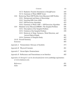 Contents xiii
10.7.5 Radiative Transfer Simulations of the Q Factor 445
10.7.6 Summary of Water BRDF Issues 450
10.8 Retrieving Water IOP Profiles from Measured AOP Profiles 451
10.8.1 Background and Status of Knowledge 451
10.8.2 Inverting IOPs from AOPs 452
10.8.3 IOP Inversion Algorithm 453
10.8.4 Summary of Water AOP → IOP Inversion Algorithm 456
10.9 Modeled versus Measured BRDFs: The Sunglint Problem 456
10.9.1 Description of the Sunglint Problem 456
10.9.2 Solution of the Sunglint Problem 458
10.9.3 Retrieval of Slope Variances, Wind Direction, and
Aerosol Optical Depth 461
10.9.4 Summary of Sunglint Study 462
10.10 Overall Summary 463
Exercises 465
Appendix A Nomenclature: Glossary of Symbols 473
Appendix B Physical Constants 481
Appendix C Ocean Optics Nomenclature 482
Appendix D Reflectance and Transmittance at an Interface 485
Appendices E through U can be downloaded from www.cambridge.org/stamnes
or www.rtatmocn.com.
References 491
Index 509
 