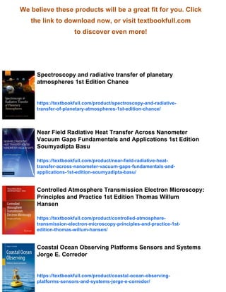 We believe these products will be a great fit for you. Click
the link to download now, or visit textbookfull.com
to discover even more!
Spectroscopy and radiative transfer of planetary
atmospheres 1st Edition Chance
https://textbookfull.com/product/spectroscopy-and-radiative-
transfer-of-planetary-atmospheres-1st-edition-chance/
Near Field Radiative Heat Transfer Across Nanometer
Vacuum Gaps Fundamentals and Applications 1st Edition
Soumyadipta Basu
https://textbookfull.com/product/near-field-radiative-heat-
transfer-across-nanometer-vacuum-gaps-fundamentals-and-
applications-1st-edition-soumyadipta-basu/
Controlled Atmosphere Transmission Electron Microscopy:
Principles and Practice 1st Edition Thomas Willum
Hansen
https://textbookfull.com/product/controlled-atmosphere-
transmission-electron-microscopy-principles-and-practice-1st-
edition-thomas-willum-hansen/
Coastal Ocean Observing Platforms Sensors and Systems
Jorge E. Corredor
https://textbookfull.com/product/coastal-ocean-observing-
platforms-sensors-and-systems-jorge-e-corredor/
 