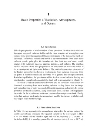 1
Basic Properties of Radiation, Atmospheres,
and Oceans
1.1 Introduction
This chapter presents a brief overview of the spectra of the shortwave solar and
longwave terrestrial radiation fields and the basic structure of atmospheres and
oceans. Some general properties of the emission spectra of the Sun and the Earth are
described. Their broad features are shown to be understandable from a few basic
radiative transfer principles. We introduce the four basic types of matter which
interact with radiation: gaseous, aqueous, particles, and surfaces. The stratified
vertical structure of the bulk properties of an atmosphere or ocean are shown to
be a consequence of hydrostatic balance. The vertical temperature structure of
the Earth’s atmosphere is shown to result mainly from radiative processes. Opti-
cal paths in stratified media are described for a general line-of-sight direction.
Radiative equilibrium, the greenhouse effect, feedbacks and radiative forcing are
introduced as examples of concepts to be dealt with in greater detail in Chapter 8.
The ocean’s vertical temperature structure, and its variations with season are
discussed as resulting from solar heating, radiative cooling, latent heat exchange,
and vertical mixing of water masses of different temperature and salinity. Its optical
properties are briefly described, along with ocean color. The last section prepares
the reader for the notation and units used consistently throughout the book. Finally
in the last section, we describe the conventions used for the various symbols which
may depart from standard usage.
1.2 Parts of the Spectrum
In Table 1.1, we summarize the nomenclature attached to the various parts of the
visible and infrared spectrum. The spectral variable is the wavelength λ. Here
λ = c/ν where c is the speed of light and ν is the frequency [s−1
] or [Hz]. In
the infrared (IR), λ is usually expressed in micrometers (where 1 μm = 10−6
m).
1
 