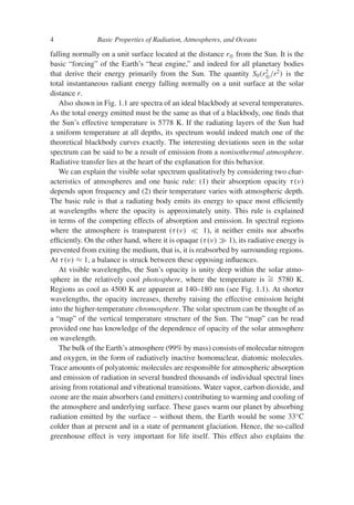 4 Basic Properties of Radiation, Atmospheres, and Oceans
falling normally on a unit surface located at the distance r⊕ from the Sun. It is the
basic “forcing” of the Earth’s “heat engine,” and indeed for all planetary bodies
that derive their energy primarily from the Sun. The quantity S0(r2
⊕/r2
) is the
total instantaneous radiant energy falling normally on a unit surface at the solar
distance r.
Also shown in Fig. 1.1 are spectra of an ideal blackbody at several temperatures.
As the total energy emitted must be the same as that of a blackbody, one finds that
the Sun’s effective temperature is 5778 K. If the radiating layers of the Sun had
a uniform temperature at all depths, its spectrum would indeed match one of the
theoretical blackbody curves exactly. The interesting deviations seen in the solar
spectrum can be said to be a result of emission from a nonisothermal atmosphere.
Radiative transfer lies at the heart of the explanation for this behavior.
We can explain the visible solar spectrum qualitatively by considering two char-
acteristics of atmospheres and one basic rule: (1) their absorption opacity τ(ν)
depends upon frequency and (2) their temperature varies with atmospheric depth.
The basic rule is that a radiating body emits its energy to space most efficiently
at wavelengths where the opacity is approximately unity. This rule is explained
in terms of the competing effects of absorption and emission. In spectral regions
where the atmosphere is transparent (τ(ν)  1), it neither emits nor absorbs
efficiently. On the other hand, where it is opaque (τ(ν)  1), its radiative energy is
prevented from exiting the medium, that is, it is reabsorbed by surrounding regions.
At τ(ν) ≈ 1, a balance is struck between these opposing influences.
At visible wavelengths, the Sun’s opacity is unity deep within the solar atmo-
sphere in the relatively cool photosphere, where the temperature is ∼
= 5780 K.
Regions as cool as 4500 K are apparent at 140–180 nm (see Fig. 1.1). At shorter
wavelengths, the opacity increases, thereby raising the effective emission height
into the higher-temperature chromosphere. The solar spectrum can be thought of as
a “map” of the vertical temperature structure of the Sun. The “map” can be read
provided one has knowledge of the dependence of opacity of the solar atmosphere
on wavelength.
The bulk of the Earth’s atmosphere (99% by mass) consists of molecular nitrogen
and oxygen, in the form of radiatively inactive homonuclear, diatomic molecules.
Trace amounts of polyatomic molecules are responsible for atmospheric absorption
and emission of radiation in several hundred thousands of individual spectral lines
arising from rotational and vibrational transitions. Water vapor, carbon dioxide, and
ozone are the main absorbers (and emitters) contributing to warming and cooling of
the atmosphere and underlying surface. These gases warm our planet by absorbing
radiation emitted by the surface – without them, the Earth would be some 33◦
C
colder than at present and in a state of permanent glaciation. Hence, the so-called
greenhouse effect is very important for life itself. This effect also explains the
 