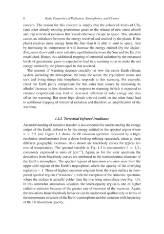 6 Basic Properties of Radiation, Atmospheres, and Oceans
concern. The reason for this concern is simply that the enhanced levels of CO2
(and other already existing greenhouse gases or the release of new ones) absorb
and trap terrestrial radiation that would otherwise escape to space. This situation
causes an imbalance between the energy received and emitted by the planet. If the
planet receives more energy from the Sun than it is able to emit to space, then
by increasing its temperature it will increase the energy emitted (by the Stefan–
Boltzmann Law) until a new radiative equilibrium between the Sun and the Earth is
established. Hence, this additional trapping of terrestrial radiation by the enhanced
levels of greenhouse gases is expected to lead to a warming so as to make the net
energy emitted by the planet equal to that received.
The amount of warming depends crucially on how the entire Earth climate
system, including the atmosphere, the land, the ocean, the cryosphere (snow and
ice), and living things (the biosphere), responds to this warming. For example,
could the Earth partly compensate for this extra heat source by increasing its
albedo? Increase in low cloudiness in response to warming (which is expected to
enhance evaporation) may lead to increased reflection of solar energy and thus
offset the warming. But more high clouds (cirrus) could on the other hand lead
to additional trapping of terrestrial radiation and therefore an amplification of the
warming.
1.2.2 Terrestrial Infrared Irradiance
An understanding of radiative transfer is also essential for understanding the energy
output of the Earth, defined to be the energy emitted in the spectral region where
λ  3.5 μm. Figure 1.3 shows the IR emission spectrum measured by a high-
resolution interferometer from a down-looking orbiting spacecraft, taken at three
different geographic locations. Also shown are blackbody curves for typical ter-
restrial temperatures. The spectral variable in Fig. 1.3 is wavenumber ν̃ = 1/λ,
commonly expressed in units of [cm−1
]. Again, as for the solar spectrum, the
deviations from blackbody curves are attributed to the nonisothermal character of
the Earth’s atmosphere. The spectral regions of minimum emission arise from the
upper cold regions of the Earth’s troposphere, where the opacity of the overlying
regions is ∼ 1. Those of highest emission originate from the warm surface in trans-
parent spectral regions (“windows”), with the exception of the Antarctic spectrum,
where the surface is actually colder than the overlying atmosphere (see Fig. 1.3).
In this somewhat anomalous situation, the lower-opacity region is one of higher
radiative emission because of the greater rate of emission of the warm air. Again,
the deviations from blackbody behavior can be understood qualitatively in terms of
the temperature structure of the Earth’s atmosphere and the variation with frequency
of the IR absorption opacity.
 