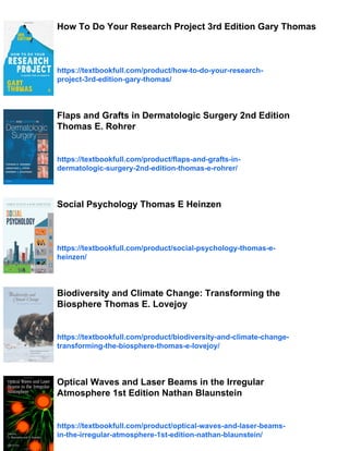 How To Do Your Research Project 3rd Edition Gary Thomas
https://textbookfull.com/product/how-to-do-your-research-
project-3rd-edition-gary-thomas/
Flaps and Grafts in Dermatologic Surgery 2nd Edition
Thomas E. Rohrer
https://textbookfull.com/product/flaps-and-grafts-in-
dermatologic-surgery-2nd-edition-thomas-e-rohrer/
Social Psychology Thomas E Heinzen
https://textbookfull.com/product/social-psychology-thomas-e-
heinzen/
Biodiversity and Climate Change: Transforming the
Biosphere Thomas E. Lovejoy
https://textbookfull.com/product/biodiversity-and-climate-change-
transforming-the-biosphere-thomas-e-lovejoy/
Optical Waves and Laser Beams in the Irregular
Atmosphere 1st Edition Nathan Blaunstein
https://textbookfull.com/product/optical-waves-and-laser-beams-
in-the-irregular-atmosphere-1st-edition-nathan-blaunstein/
 