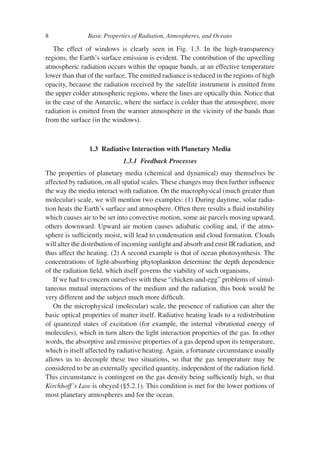 8 Basic Properties of Radiation, Atmospheres, and Oceans
The effect of windows is clearly seen in Fig. 1.3. In the high-transparency
regions, the Earth’s surface emission is evident. The contribution of the upwelling
atmospheric radiation occurs within the opaque bands, at an effective temperature
lower than that of the surface. The emitted radiance is reduced in the regions of high
opacity, because the radiation received by the satellite instrument is emitted from
the upper colder atmospheric regions, where the lines are optically thin. Notice that
in the case of the Antarctic, where the surface is colder than the atmosphere, more
radiation is emitted from the warmer atmosphere in the vicinity of the bands than
from the surface (in the windows).
1.3 Radiative Interaction with Planetary Media
1.3.1 Feedback Processes
The properties of planetary media (chemical and dynamical) may themselves be
affected by radiation, on all spatial scales. These changes may then further influence
the way the media interact with radiation. On the macrophysical (much greater than
molecular) scale, we will mention two examples: (1) During daytime, solar radia-
tion heats the Earth’s surface and atmosphere. Often there results a fluid instability
which causes air to be set into convective motion, some air parcels moving upward,
others downward. Upward air motion causes adiabatic cooling and, if the atmo-
sphere is sufficiently moist, will lead to condensation and cloud formation. Clouds
will alter the distribution of incoming sunlight and absorb and emit IR radiation, and
thus affect the heating. (2) A second example is that of ocean photosynthesis. The
concentrations of light-absorbing phytoplankton determine the depth dependence
of the radiation field, which itself governs the viability of such organisms.
If we had to concern ourselves with these “chicken-and-egg” problems of simul-
taneous mutual interactions of the medium and the radiation, this book would be
very different and the subject much more difficult.
On the microphysical (molecular) scale, the presence of radiation can alter the
basic optical properties of matter itself. Radiative heating leads to a redistribution
of quantized states of excitation (for example, the internal vibrational energy of
molecules), which in turn alters the light interaction properties of the gas. In other
words, the absorptive and emissive properties of a gas depend upon its temperature,
which is itself affected by radiative heating. Again, a fortunate circumstance usually
allows us to decouple these two situations, so that the gas temperature may be
considered to be an externally specified quantity, independent of the radiation field.
This circumstance is contingent on the gas density being sufficiently high, so that
Kirchhoff’s Law is obeyed (§5.2.1). This condition is met for the lower portions of
most planetary atmospheres and for the ocean.
 