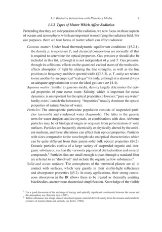 1.3 Radiative Interaction with Planetary Media 9
1.3.2 Types of Matter Which Affect Radiation
Pretending that they are independent of the radiation, we now focus on those aspects
of oceans and atmospheres which are important in modifying the radiation field. For
our purposes, there are four forms of matter which can affect radiation:
Gaseous matter: Under local thermodynamic equilibrium conditions (§5.2.1),
the density ρ, temperature T, and chemical composition are normally all that
is required to determine the optical properties. Gas pressure p should also be
included in this list, although it is not independent of ρ and T. Gas pressure,
through its collisional effects on the quantized excited states of the molecules,
affects absorption of light by altering the line strengths, as well as the line
positions in frequency and their spectral width (§3.3.3). ρ, T, and p are related
to one another by an empirical “real-gas” formula, although it is almost always
an adequate approximation to use the ideal gas law (see §1.4).
Aqueous matter: Similar to gaseous media, density largely determines the opti-
cal properties of pure ocean water. Salinity, which is important for ocean
dynamics, is unimportant for the optical properties. However, “pure sea water”
hardly exists’ outside the laboratory. “Impurities” usually dominate the optical
properties of natural bodies of water.
Particles: The atmospheric particulate population consists of suspended parti-
cles (aerosols) and condensed water (hygrosols). The latter is the generic
term for water droplets and ice crystals, or combinations with dust. Airborne
particles may be of biological origin or originate from pulverization of solid
surfaces. Particles are frequently chemically or physically altered by the ambi-
ent medium, and these alterations can affect their optical properties. Particles
with sizes comparable to the wavelength take on optical characteristics which
can be quite different from their parent-solid bulk optical properties (§4.2).
Oceanic particles consist of a large variety of suspended organic and inor-
ganic substances, such as the variously pigmented phytoplankton and mineral
compounds.5
Particles that are small enough to pass through a standard filter
are referred to as “dissolved” and include the organic yellow substances.6
Solid and ocean surfaces: The atmospheres of the terrestrial planets are all in
contact with surfaces, which vary greatly in their visible-light reflectance
and absorptance properties (§5.2). In many applications, their strong contin-
uous absorption in the IR allows them to be treated as thermally emitting
blackbodies, an enormous theoretical simplification. Knowledge of the visible
5 For a good discussion of the exchange of energy and optically significant constituents between the ocean and
the atmosphere see, Bréviére et al. (2015).
6 Yellow substances are a large class of dissolved organic material derived mainly from the remains and metabolic
products of marine plants and animals; see Jerlov (1968).
 