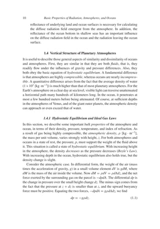 10 Basic Properties of Radiation, Atmospheres, and Oceans
reflectance of underlying land and ocean surfaces is necessary for calculating
the diffuse radiation field emergent from the atmosphere. In addition, the
reflectance of the ocean bottom in shallow seas has an important influence
on the diffuse radiation field in the ocean and the radiation leaving the ocean
surface.
1.4 Vertical Structure of Planetary Atmospheres
It is useful to describe those general aspects of similarity and dissimilarity of oceans
and atmospheres. First, they are similar in that they are both fluids, that is, they
readily flow under the influences of gravity and pressure differences. Also, they
both obey the basic equation of hydrostatic equilibrium. A fundamental difference
is that atmospheres are highly compressible, whereas oceans are nearly incompress-
ible. A quantitative difference arises from the fact that the average density of water
(1×103
[kg·m−3
]) is much higher than that of most planetary atmospheres. For the
Earth’s atmosphere on a clear day at sea level, visible light can traverse unattenuated
a horizontal path many hundreds of kilometers long. In the ocean, it penetrates at
most a few hundred meters before being attenuated. Of course, at sufficient depths
in the atmospheres of Venus, and of the giant outer planets, the atmospheric density
can approach or even exceed that of water.
1.4.1 Hydrostatic Equilibrium and Ideal Gas Laws
In this section, we describe some important bulk properties of the atmosphere and
ocean, in terms of their density, pressure, temperature, and index of refraction. As
a result of gas being highly compressible, the atmospheric density, ρ [kg · m−3
],
the mass per unit volume, varies strongly with height, z. For both atmospheres and
oceans in a state of rest, the pressure, p, must support the weight of the fluid above
it. This situation is called a state of hydrostatic equilibrium. With increasing height
in the atmosphere, the density decreases as the pressure decreases (Boyle’s Law).
With increasing depth in the ocean, hydrostatic equilibrium also holds true, but the
density change is slight.
Consider the atmospheric case. In differential form, the weight of the air (mass
times the acceleration of gravity, g) in a small volume element dV is gdM, where
dM is the mass of the air inside the volume. Now dM = ρdV = ρdAdz, and the net
force exerted by the surrounding gas on the parcel is −dpdA. The differential dp is
the change in pressure over the small height change dz. The minus sign comes from
the fact that the pressure at z + dz is smaller than at z, and the upward buoyancy
force must be positive. Equating the two forces, −dpdA = gρdAdz, we find
dp = −gρdz. (1.1)
 
