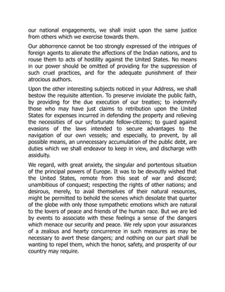 our national engagements, we shall insist upon the same justice
from others which we exercise towards them.
Our abhorrence cannot be too strongly expressed of the intrigues of
foreign agents to alienate the affections of the Indian nations, and to
rouse them to acts of hostility against the United States. No means
in our power should be omitted of providing for the suppression of
such cruel practices, and for the adequate punishment of their
atrocious authors.
Upon the other interesting subjects noticed in your Address, we shall
bestow the requisite attention. To preserve inviolate the public faith,
by providing for the due execution of our treaties; to indemnify
those who may have just claims to retribution upon the United
States for expenses incurred in defending the property and relieving
the necessities of our unfortunate fellow-citizens; to guard against
evasions of the laws intended to secure advantages to the
navigation of our own vessels; and especially, to prevent, by all
possible means, an unnecessary accumulation of the public debt, are
duties which we shall endeavor to keep in view, and discharge with
assiduity.
We regard, with great anxiety, the singular and portentous situation
of the principal powers of Europe. It was to be devoutly wished that
the United States, remote from this seat of war and discord;
unambitious of conquest; respecting the rights of other nations; and
desirous, merely, to avail themselves of their natural resources,
might be permitted to behold the scenes which desolate that quarter
of the globe with only those sympathetic emotions which are natural
to the lovers of peace and friends of the human race. But we are led
by events to associate with these feelings a sense of the dangers
which menace our security and peace. We rely upon your assurances
of a zealous and hearty concurrence in such measures as may be
necessary to avert these dangers; and nothing on our part shall be
wanting to repel them, which the honor, safety, and prosperity of our
country may require.
 