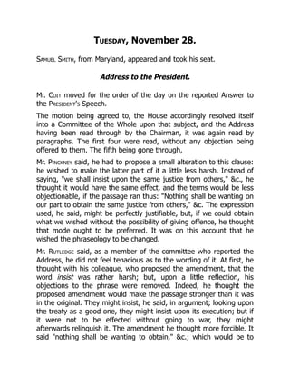 Tuesday, November 28.
Samuel Smith, from Maryland, appeared and took his seat.
Address to the President.
Mr. Coit moved for the order of the day on the reported Answer to
the President's Speech.
The motion being agreed to, the House accordingly resolved itself
into a Committee of the Whole upon that subject, and the Address
having been read through by the Chairman, it was again read by
paragraphs. The first four were read, without any objection being
offered to them. The fifth being gone through,
Mr. Pinckney said, he had to propose a small alteration to this clause:
he wished to make the latter part of it a little less harsh. Instead of
saying, we shall insist upon the same justice from others, c., he
thought it would have the same effect, and the terms would be less
objectionable, if the passage ran thus: Nothing shall be wanting on
our part to obtain the same justice from others, c. The expression
used, he said, might be perfectly justifiable, but, if we could obtain
what we wished without the possibility of giving offence, he thought
that mode ought to be preferred. It was on this account that he
wished the phraseology to be changed.
Mr. Rutledge said, as a member of the committee who reported the
Address, he did not feel tenacious as to the wording of it. At first, he
thought with his colleague, who proposed the amendment, that the
word insist was rather harsh; but, upon a little reflection, his
objections to the phrase were removed. Indeed, he thought the
proposed amendment would make the passage stronger than it was
in the original. They might insist, he said, in argument; looking upon
the treaty as a good one, they might insist upon its execution; but if
it were not to be effected without going to war, they might
afterwards relinquish it. The amendment he thought more forcible. It
said nothing shall be wanting to obtain, c.; which would be to
 
