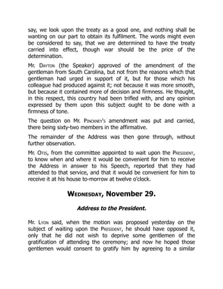 say, we look upon the treaty as a good one, and nothing shall be
wanting on our part to obtain its fulfilment. The words might even
be considered to say, that we are determined to have the treaty
carried into effect, though war should be the price of the
determination.
Mr. Dayton (the Speaker) approved of the amendment of the
gentleman from South Carolina, but not from the reasons which that
gentleman had urged in support of it, but for those which his
colleague had produced against it; not because it was more smooth,
but because it contained more of decision and firmness. He thought,
in this respect, this country had been trifled with, and any opinion
expressed by them upon this subject ought to be done with a
firmness of tone.
The question on Mr. Pinckney's amendment was put and carried,
there being sixty-two members in the affirmative.
The remainder of the Address was then gone through, without
further observation.
Mr. Otis, from the committee appointed to wait upon the President,
to know when and where it would be convenient for him to receive
the Address in answer to his Speech, reported that they had
attended to that service, and that it would be convenient for him to
receive it at his house to-morrow at twelve o'clock.
Wednesday, November 29.
Address to the President.
Mr. Lyon said, when the motion was proposed yesterday on the
subject of waiting upon the President, he should have opposed it,
only that he did not wish to deprive some gentlemen of the
gratification of attending the ceremony; and now he hoped those
gentlemen would consent to gratify him by agreeing to a similar
 