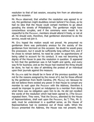 resolution to that of last session, excusing him from an attendance
upon the occasion.
Mr. Macon observed, that whether the resolution was agreed to or
not, the gentleman might doubtless remain behind if he chose, as he
had no idea that the House could compel members to go about
parading the streets of Philadelphia. The gentleman might have
conscientious scruples, and if the ceremony were meant to be
respectful to the President, members should attend it freely, or not at
all. He should wish, therefore, that gentlemen disinclined to do the
service, would not join it.
Mr. Otis hoped the motion would not prevail. He presumed no
gentleman there was particularly anxious for the society of the
gentleman from Vermont on this occasion. No doubt he would grace
the procession, but it would be sufficiently long without him, and if
he chose to remain behind, he need be under no apprehensions of
being called to account for his conduct. It was not becoming the
dignity of the House to pass the resolution in question. It appeared
to him that the gentleman was in full health and spirits, and every
way fit for business; and as the House had resolved the thing should
be done, he had no idea of admitting the protest of an individual
upon their journals against the measure.
Mr. Gallatin said he should be in favor of the previous question, but
not for the reasons assigned by the mover of it, but for those offered
by the gentleman from North Carolina, (Mr. Macon,) viz: because he
did not believe there existed any power in that House to compel any
member to wait upon the President with the Address; therefore it
would be improper to grant an indulgence to a member from doing
what there was no obligation upon him to do. He did not recollect
the words of the resolution which had been agreed to. [The Speaker
repeated them. They were, that the Speaker, attended by the House
of Representatives, shall wait upon the President, c.] This, Mr. G.
said, must be understood in a qualified sense, as the House of
Representatives had no existence out of those walls. When the
Speaker presented the Address, the House was not present; they
 