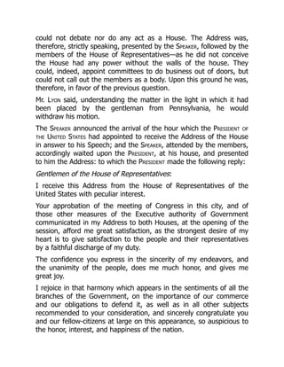 could not debate nor do any act as a House. The Address was,
therefore, strictly speaking, presented by the Speaker, followed by the
members of the House of Representatives—as he did not conceive
the House had any power without the walls of the house. They
could, indeed, appoint committees to do business out of doors, but
could not call out the members as a body. Upon this ground he was,
therefore, in favor of the previous question.
Mr. Lyon said, understanding the matter in the light in which it had
been placed by the gentleman from Pennsylvania, he would
withdraw his motion.
The Speaker announced the arrival of the hour which the President of
the United States had appointed to receive the Address of the House
in answer to his Speech; and the Speaker, attended by the members,
accordingly waited upon the President, at his house, and presented
to him the Address: to which the President made the following reply:
Gentlemen of the House of Representatives:
I receive this Address from the House of Representatives of the
United States with peculiar interest.
Your approbation of the meeting of Congress in this city, and of
those other measures of the Executive authority of Government
communicated in my Address to both Houses, at the opening of the
session, afford me great satisfaction, as the strongest desire of my
heart is to give satisfaction to the people and their representatives
by a faithful discharge of my duty.
The confidence you express in the sincerity of my endeavors, and
the unanimity of the people, does me much honor, and gives me
great joy.
I rejoice in that harmony which appears in the sentiments of all the
branches of the Government, on the importance of our commerce
and our obligations to defend it, as well as in all other subjects
recommended to your consideration, and sincerely congratulate you
and our fellow-citizens at large on this appearance, so auspicious to
the honor, interest, and happiness of the nation.
 