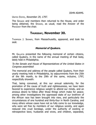 JOHN ADAMS.
United States, November 29, 1797.
The Speaker and members then returned to the House, and order
being obtained, the Speaker, as usual, read the Answer of the
President from the chair.
Thursday, November 30.
Thompson J. Skinner, from Massachusetts, appeared, and took his
seat.
Memorial of Quakers.
Mr. Gallatin presented the following memorial of certain citizens,
called Quakers, in the name of the annual meeting of that body,
lately held in Philadelphia.
To the Senate and House of Representatives of the United States in
Congress assembled:
The memorial and address of the people called Quakers, from their
yearly meeting held in Philadelphia, by adjournments from the 25th
of the 9th month, to the 29th of the same, inclusive, 1797,
respectfully showeth:
That, being convened, at this our annual solemnity, for the
promotion of the cause of truth and righteousness, we have been
favored to experience religious weight to attend our minds, and an
anxious desire to follow after those things which make for peace;
among other investigations the oppressed state of our brethren of
the African race has been brought into view, and particularly the
circumstances of one hundred and thirty-four in North Carolina, and
many others whose cases have not so fully come to our knowledge,
who were set free by members of our religious society, and again
reduced into cruel bondage, under the authority of existing or
retrospective laws; husbands and wives, and children, separated,
 