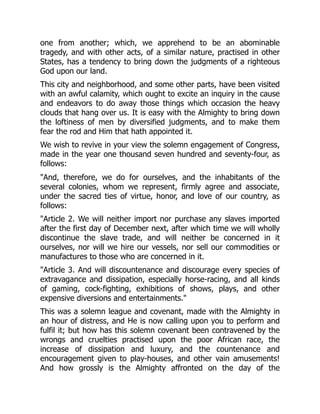 one from another; which, we apprehend to be an abominable
tragedy, and with other acts, of a similar nature, practised in other
States, has a tendency to bring down the judgments of a righteous
God upon our land.
This city and neighborhood, and some other parts, have been visited
with an awful calamity, which ought to excite an inquiry in the cause
and endeavors to do away those things which occasion the heavy
clouds that hang over us. It is easy with the Almighty to bring down
the loftiness of men by diversified judgments, and to make them
fear the rod and Him that hath appointed it.
We wish to revive in your view the solemn engagement of Congress,
made in the year one thousand seven hundred and seventy-four, as
follows:
And, therefore, we do for ourselves, and the inhabitants of the
several colonies, whom we represent, firmly agree and associate,
under the sacred ties of virtue, honor, and love of our country, as
follows:
Article 2. We will neither import nor purchase any slaves imported
after the first day of December next, after which time we will wholly
discontinue the slave trade, and will neither be concerned in it
ourselves, nor will we hire our vessels, nor sell our commodities or
manufactures to those who are concerned in it.
Article 3. And will discountenance and discourage every species of
extravagance and dissipation, especially horse-racing, and all kinds
of gaming, cock-fighting, exhibitions of shows, plays, and other
expensive diversions and entertainments.
This was a solemn league and covenant, made with the Almighty in
an hour of distress, and He is now calling upon you to perform and
fulfil it; but how has this solemn covenant been contravened by the
wrongs and cruelties practised upon the poor African race, the
increase of dissipation and luxury, and the countenance and
encouragement given to play-houses, and other vain amusements!
And how grossly is the Almighty affronted on the day of the
 