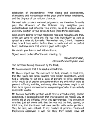 celebration of Independence! What rioting and drunkenness,
chambering and wantonness! to the great grief of sober inhabitants,
and the disgrace of our national character.
National evils produce national judgments; we therefore fervently
pray the Governor of the Universe may enlighten your
understandings and influence your minds, so as to engage you to
use every exertion in your power, to have these things redressed.
With sincere desires for your happiness here and hereafter, and that,
when you come to close this life, you may individually be able to
appeal as a ruler did formerly: Remember now, O Lord, I beseech
thee, how I have walked before thee, in truth and with a perfect
heart, and have done that which is good in thy sight.
We remain your friends and fellow-citizens.
Signed in and on behalf of the said meeting, by
JONATHAN EVANS,
Clerk to the meeting this year.
The memorial having been read by the Clerk,
Mr. Gallatin moved that it be read a second time.
Mr. Harper hoped not. This was not the first, second, or third time,
that the House had been troubled with similar applications, which
had a tendency to stir up a class of persons to inflict calamities
which would be of greater consequence than any evils which were at
present suffered; and this, and every other Legislature, ought to set
their faces against remonstrances complaining of what it was utterly
impossible to alter.
Mr. Thatcher hoped the petition would have a second reading, and be
committed. It appeared to him that this would be the regular way of
getting rid of the difficulty which was apprehended. The gentleman
who had just sat down said, that this was not the first, second, or
third time, that the House had been troubled with similar petitions.
This, he said, was natural. If any number of persons considered
themselves aggrieved, it was not likely they should leave off
 