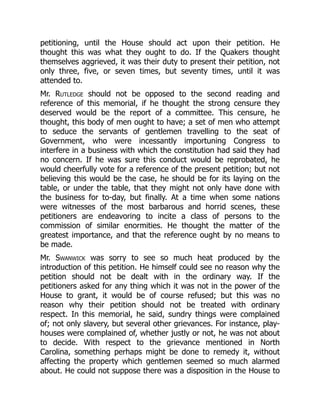 petitioning, until the House should act upon their petition. He
thought this was what they ought to do. If the Quakers thought
themselves aggrieved, it was their duty to present their petition, not
only three, five, or seven times, but seventy times, until it was
attended to.
Mr. Rutledge should not be opposed to the second reading and
reference of this memorial, if he thought the strong censure they
deserved would be the report of a committee. This censure, he
thought, this body of men ought to have; a set of men who attempt
to seduce the servants of gentlemen travelling to the seat of
Government, who were incessantly importuning Congress to
interfere in a business with which the constitution had said they had
no concern. If he was sure this conduct would be reprobated, he
would cheerfully vote for a reference of the present petition; but not
believing this would be the case, he should be for its laying on the
table, or under the table, that they might not only have done with
the business for to-day, but finally. At a time when some nations
were witnesses of the most barbarous and horrid scenes, these
petitioners are endeavoring to incite a class of persons to the
commission of similar enormities. He thought the matter of the
greatest importance, and that the reference ought by no means to
be made.
Mr. Swanwick was sorry to see so much heat produced by the
introduction of this petition. He himself could see no reason why the
petition should not be dealt with in the ordinary way. If the
petitioners asked for any thing which it was not in the power of the
House to grant, it would be of course refused; but this was no
reason why their petition should not be treated with ordinary
respect. In this memorial, he said, sundry things were complained
of; not only slavery, but several other grievances. For instance, play-
houses were complained of, whether justly or not, he was not about
to decide. With respect to the grievance mentioned in North
Carolina, something perhaps might be done to remedy it, without
affecting the property which gentlemen seemed so much alarmed
about. He could not suppose there was a disposition in the House to
 