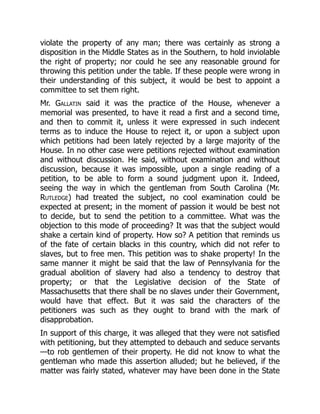 violate the property of any man; there was certainly as strong a
disposition in the Middle States as in the Southern, to hold inviolable
the right of property; nor could he see any reasonable ground for
throwing this petition under the table. If these people were wrong in
their understanding of this subject, it would be best to appoint a
committee to set them right.
Mr. Gallatin said it was the practice of the House, whenever a
memorial was presented, to have it read a first and a second time,
and then to commit it, unless it were expressed in such indecent
terms as to induce the House to reject it, or upon a subject upon
which petitions had been lately rejected by a large majority of the
House. In no other case were petitions rejected without examination
and without discussion. He said, without examination and without
discussion, because it was impossible, upon a single reading of a
petition, to be able to form a sound judgment upon it. Indeed,
seeing the way in which the gentleman from South Carolina (Mr.
Rutledge) had treated the subject, no cool examination could be
expected at present; in the moment of passion it would be best not
to decide, but to send the petition to a committee. What was the
objection to this mode of proceeding? It was that the subject would
shake a certain kind of property. How so? A petition that reminds us
of the fate of certain blacks in this country, which did not refer to
slaves, but to free men. This petition was to shake property! In the
same manner it might be said that the law of Pennsylvania for the
gradual abolition of slavery had also a tendency to destroy that
property; or that the Legislative decision of the State of
Massachusetts that there shall be no slaves under their Government,
would have that effect. But it was said the characters of the
petitioners was such as they ought to brand with the mark of
disapprobation.
In support of this charge, it was alleged that they were not satisfied
with petitioning, but they attempted to debauch and seduce servants
—to rob gentlemen of their property. He did not know to what the
gentleman who made this assertion alluded; but he believed, if the
matter was fairly stated, whatever may have been done in the State
 