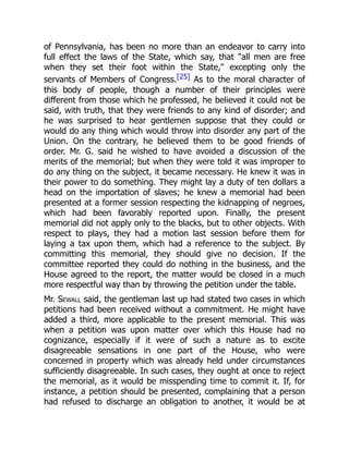 of Pennsylvania, has been no more than an endeavor to carry into
full effect the laws of the State, which say, that all men are free
when they set their foot within the State, excepting only the
servants of Members of Congress.[25] As to the moral character of
this body of people, though a number of their principles were
different from those which he professed, he believed it could not be
said, with truth, that they were friends to any kind of disorder; and
he was surprised to hear gentlemen suppose that they could or
would do any thing which would throw into disorder any part of the
Union. On the contrary, he believed them to be good friends of
order. Mr. G. said he wished to have avoided a discussion of the
merits of the memorial; but when they were told it was improper to
do any thing on the subject, it became necessary. He knew it was in
their power to do something. They might lay a duty of ten dollars a
head on the importation of slaves; he knew a memorial had been
presented at a former session respecting the kidnapping of negroes,
which had been favorably reported upon. Finally, the present
memorial did not apply only to the blacks, but to other objects. With
respect to plays, they had a motion last session before them for
laying a tax upon them, which had a reference to the subject. By
committing this memorial, they should give no decision. If the
committee reported they could do nothing in the business, and the
House agreed to the report, the matter would be closed in a much
more respectful way than by throwing the petition under the table.
Mr. Sewall said, the gentleman last up had stated two cases in which
petitions had been received without a commitment. He might have
added a third, more applicable to the present memorial. This was
when a petition was upon matter over which this House had no
cognizance, especially if it were of such a nature as to excite
disagreeable sensations in one part of the House, who were
concerned in property which was already held under circumstances
sufficiently disagreeable. In such cases, they ought at once to reject
the memorial, as it would be misspending time to commit it. If, for
instance, a petition should be presented, complaining that a person
had refused to discharge an obligation to another, it would be at
 