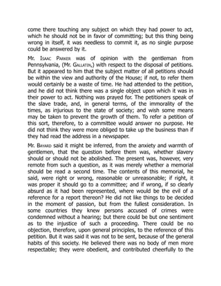 come there touching any subject on which they had power to act,
which he should not be in favor of committing; but this thing being
wrong in itself, it was needless to commit it, as no single purpose
could be answered by it.
Mr. Isaac Parker was of opinion with the gentleman from
Pennsylvania, (Mr. Gallatin,) with respect to the disposal of petitions.
But it appeared to him that the subject matter of all petitions should
be within the view and authority of the House; if not, to refer them
would certainly be a waste of time. He had attended to the petition,
and he did not think there was a single object upon which it was in
their power to act. Nothing was prayed for. The petitioners speak of
the slave trade, and, in general terms, of the immorality of the
times, as injurious to the state of society; and wish some means
may be taken to prevent the growth of them. To refer a petition of
this sort, therefore, to a committee would answer no purpose. He
did not think they were more obliged to take up the business than if
they had read the address in a newspaper.
Mr. Bayard said it might be inferred, from the anxiety and warmth of
gentlemen, that the question before them was, whether slavery
should or should not be abolished. The present was, however, very
remote from such a question, as it was merely whether a memorial
should be read a second time. The contents of this memorial, he
said, were right or wrong, reasonable or unreasonable; if right, it
was proper it should go to a committee; and if wrong, if so clearly
absurd as it had been represented, where would be the evil of a
reference for a report thereon? He did not like things to be decided
in the moment of passion, but from the fullest consideration. In
some countries they knew persons accused of crimes were
condemned without a hearing; but there could be but one sentiment
as to the injustice of such a proceeding. There could be no
objection, therefore, upon general principles, to the reference of this
petition. But it was said it was not to be sent, because of the general
habits of this society. He believed there was no body of men more
respectable; they were obedient, and contributed cheerfully to the
 