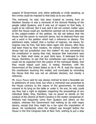 support of Government; and, either politically or civilly speaking, as
few crimes could be imputed to that body as to any other.
This memorial, he said, had been treated as coming from an
Abolition Society—it was a memorial of the General Meeting of the
people called Quakers; and if only out of respect to that body, it
ought to be referred. But it was said it did not contain matter upon
which the House could act. Gentlemen seemed not to have attended
to the subject-matter of the petition. He did not believe that the
House had the power to manumit slaves, but he believed there was
not a word in the petition which had a reference to slavery. The
petitioners state, indeed, that a number of negroes, not slaves, for
negroes may be free, had been taken again into slavery, after they
had been freed by their masters. He wished to know whether the
House had not jurisdiction over this matter? He was warranted by
the constitution in saying they had, because that instrument says
that no State shall make ex post facto laws. It belonged to that
House, therefore, to see that the constitution was respected, as it
could not be expected from the justice of the individual States, that
they would repeal such laws. It rested, therefore, with the
Government of the United States to do it. Mr. B. read the clause of
the constitution touching this matter, and concluded by reminding
the House that this was not an ultimate decision, but merely a
reference.
Mr. Josiah Parker said he was always inclined to lend a favorable ear
to petitioners of every kind, but when a memorial was presented to
the House contrary to the nature of the government, he should
consent to its lying on the table or under it. No one, he said, could
say they had a right to legislate respecting the proceedings of any
individual State; they, therefore, had no power to decide on the
conduct of the citizens of North Carolina in the matter complained of.
Petitions had frequently come from Quakers and others on the
subject; whereas this Government had nothing to do with negro
slavery, except that they might lay a tax upon the importation of
slaves. He recollected, when the subject was brought before the
House in the first Congress held at New York, wishing to put a stop
 
