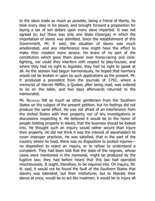 to the slave trade as much as possible, being a friend of liberty, he
took every step in his power, and brought forward a proposition for
laying a tax of ten dollars upon every slave imported. It was not
agreed to; but there was only one State (Georgia) in which the
importation of slaves was admitted. Since the establishment of this
Government, Mr. P. said, the situation of slaves was much
ameliorated, and any interference now might have the effect to
make their masters more severe. He knew of no part of the
constitution which gave them power over horse-racing and cock-
fighting, nor could they interfere with respect to play-houses; and
where they had no right to legislate, they had no right to speak at
all. As the session had begun harmoniously, he hoped that harmony
would not be broken in upon by such applications as the present. Mr.
P. produced a precedent from the journals of 1792, where a
memorial of Warner Mifflin, a Quaker, after being read, was ordered
to lie on the table, and two days afterwards returned to the
memorialist.
Mr. Nicholas felt as much as other gentlemen from the Southern
States on the subject of the present petition, but his feelings did not
produce the same effect. He was not afraid of an interference from
the United States with their property, nor of any investigations or
discussions respecting it. He believed it would be to the honor of
people holding property in slaves, that the business should be looked
into. He thought such an inquiry would rather secure than injure
their property. He did not think it was the interest of slaveholders to
cover improper practices. He was satisfied, that in the part of the
country where he lived, there was no disposition to protect injuries—
no disposition to reject an inquiry, or to refuse to understand a
complaint. They had been told that the state of the negroes, whose
cases were mentioned in the memorial, might be produced by the
fugitive law; they had before heard that this law had operated
mischievously. It ought, therefore, to be inquired into. On inquiry, Mr.
N. said, it would not be found the fault of the Southern States that
slavery was tolerated, but their misfortune; but to liberate their
slaves at once, would be to act like madmen; it would be to injure all
 