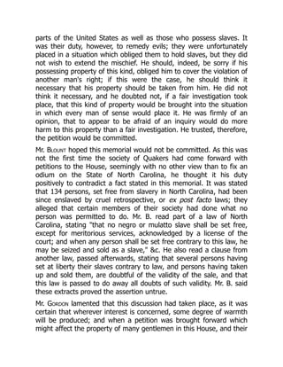parts of the United States as well as those who possess slaves. It
was their duty, however, to remedy evils; they were unfortunately
placed in a situation which obliged them to hold slaves, but they did
not wish to extend the mischief. He should, indeed, be sorry if his
possessing property of this kind, obliged him to cover the violation of
another man's right; if this were the case, he should think it
necessary that his property should be taken from him. He did not
think it necessary, and he doubted not, if a fair investigation took
place, that this kind of property would be brought into the situation
in which every man of sense would place it. He was firmly of an
opinion, that to appear to be afraid of an inquiry would do more
harm to this property than a fair investigation. He trusted, therefore,
the petition would be committed.
Mr. Blount hoped this memorial would not be committed. As this was
not the first time the society of Quakers had come forward with
petitions to the House, seemingly with no other view than to fix an
odium on the State of North Carolina, he thought it his duty
positively to contradict a fact stated in this memorial. It was stated
that 134 persons, set free from slavery in North Carolina, had been
since enslaved by cruel retrospective, or ex post facto laws; they
alleged that certain members of their society had done what no
person was permitted to do. Mr. B. read part of a law of North
Carolina, stating that no negro or mulatto slave shall be set free,
except for meritorious services, acknowledged by a license of the
court; and when any person shall be set free contrary to this law, he
may be seized and sold as a slave, c. He also read a clause from
another law, passed afterwards, stating that several persons having
set at liberty their slaves contrary to law, and persons having taken
up and sold them, are doubtful of the validity of the sale, and that
this law is passed to do away all doubts of such validity. Mr. B. said
these extracts proved the assertion untrue.
Mr. Gordon lamented that this discussion had taken place, as it was
certain that wherever interest is concerned, some degree of warmth
will be produced; and when a petition was brought forward which
might affect the property of many gentlemen in this House, and their
 