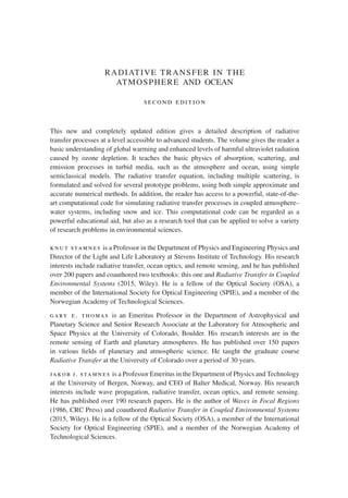 RADIATIVE TRANSFER IN THE
ATMOSPHERE AND OCEAN
second edition
This new and completely updated edition gives a detailed description of radiative
transfer processes at a level accessible to advanced students. The volume gives the reader a
basic understanding of global warming and enhanced levels of harmful ultraviolet radiation
caused by ozone depletion. It teaches the basic physics of absorption, scattering, and
emission processes in turbid media, such as the atmosphere and ocean, using simple
semiclassical models. The radiative transfer equation, including multiple scattering, is
formulated and solved for several prototype problems, using both simple approximate and
accurate numerical methods. In addition, the reader has access to a powerful, state-of-the-
art computational code for simulating radiative transfer processes in coupled atmosphere–
water systems, including snow and ice. This computational code can be regarded as a
powerful educational aid, but also as a research tool that can be applied to solve a variety
of research problems in environmental sciences.
knut stamnes is a Professor in the Department of Physics and Engineering Physics and
Director of the Light and Life Laboratory at Stevens Institute of Technology. His research
interests include radiative transfer, ocean optics, and remote sensing, and he has published
over 200 papers and coauthored two textbooks: this one and Radiative Transfer in Coupled
Environmental Systems (2015, Wiley). He is a fellow of the Optical Society (OSA), a
member of the International Society for Optical Engineering (SPIE), and a member of the
Norwegian Academy of Technological Sciences.
gary e. thomas is an Emeritus Professor in the Department of Astrophysical and
Planetary Science and Senior Research Associate at the Laboratory for Atmospheric and
Space Physics at the University of Colorado, Boulder. His research interests are in the
remote sensing of Earth and planetary atmospheres. He has published over 150 papers
in various fields of planetary and atmospheric science. He taught the graduate course
Radiative Transfer at the University of Colorado over a period of 30 years.
jakob j. stamnes is a Professor Emeritus in the Department of Physics and Technology
at the University of Bergen, Norway, and CEO of Balter Medical, Norway. His research
interests include wave propagation, radiative transfer, ocean optics, and remote sensing.
He has published over 190 research papers. He is the author of Waves in Focal Regions
(1986, CRC Press) and coauthored Radiative Transfer in Coupled Environmental Systems
(2015, Wiley). He is a fellow of the Optical Society (OSA), a member of the International
Society for Optical Engineering (SPIE), and a member of the Norwegian Academy of
Technological Sciences.
 
