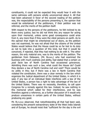 constituents, it could not be expected they would hear it with the
same calmness with persons wholly unconcerned about it. All that
had been advanced in favor of the second reading of the petition
was, the respectability of the persons presenting it, the opinion that
would be entertained of the petitioners, if their petition was not
referred, and the merits of the petition itself.
With respect to the persons of the petitioners, he felt inclined to do
them every justice; but he did not think this any reason for acting
upon their memorial, unless some good consequence could arise
from it, any more than if they were the vilest persons on earth. As to
the opinion that might be entertained out of doors, as the petition
was not examined, he was not afraid that the citizens of the United
States would believe that the House could be so far lost to its duty
as not to look into a question of this kind, but that it would be
conceived, if rejected, that they had nothing to do with it. The other
reason, the only material one, was to the merits of the petition. The
gentleman from Delaware, (Mr. Bayard,) who had examined the
business with much coolness and ability, had stated that a certain ex
post facto law of North Carolina had occasioned grievances.
Admitting there was such a law, what could the House do? Could
they declare a law of North Carolina null and void? There would be
no utility in this; but if there was a law in North Carolina that
violated the constitution, there was a clear remedy in the law which
organizes the Judical department of the United States, in which it is
said, if any law of an individual State interferes with a law of the
United States, a person has a right to take advantage of the law of
the United States. There was no necessity, therefore, to call upon
Congress for a remedy against this law. Indeed, he saw nothing in
this memorial which called for their interference, and he was
therefore against a reference, as a further discussion of it would only
produce uneasiness in certain parts of the United States, without
producing any good.
Mr. Rutledge observed, that notwithstanding all that had been said,
considering the present extraordinary state of the West India Islands
and of Europe, he should insist that sufficient for the day is the evil
 