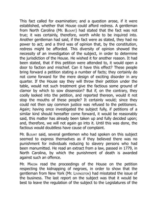This fact called for examination; and a question arose, if it were
established, whether that House could afford redress. A gentleman
from North Carolina (Mr. Blount) had stated that the fact was not
true; it was certainly, therefore, worth while to be inquired into.
Another gentleman had said, if the fact were as stated, they had no
power to act; and a third was of opinion that, by the constitution,
redress might be afforded. This diversity of opinion showed the
necessity of an investigation of the subject, in order to determine
the jurisdiction of the House. He wished it for another reason. It had
been stated, that if this petition were attended to, it would open a
door to faction and mischief. Can it have this effect? These people
bring forward a petition stating a number of facts; they certainly do
not come forward for the mere design of exciting disorder in any
quarter. If the House say they will throw their petition under the
table, would not such treatment give the factious some ground of
clamor by which to sow dissension? But if, on the contrary, they
coolly looked into the petition, and reported thereon, would it not
stop the mouths of these people? It certainly would; since they
could not then say common justice was refused to the petitioners.
Again; having once investigated the subject fully, if petitions of a
similar kind should hereafter come forward, it would be reasonably
said, this matter has already been taken up and fully decided upon;
and, therefore, we will not again go into it. Until this was done, the
factious would doubtless have cause of complaint.
Mr. Blount said, several gentlemen who had spoken on this subject
seemed to express themselves as if they believed there was no
punishment for individuals reducing to slavery persons who had
been manumitted. He read an extract from a law, passed in 1779, in
North Carolina, by which the punishment of death is awarded
against such an offence.
Mr. Macon read the proceedings of the House on the petition
respecting the kidnapping of negroes, in order to show that the
gentleman from New York (Mr. Livingston) had misstated the issue of
the business. The last report on the subject was that it would be
best to leave the regulation of the subject to the Legislatures of the
 
