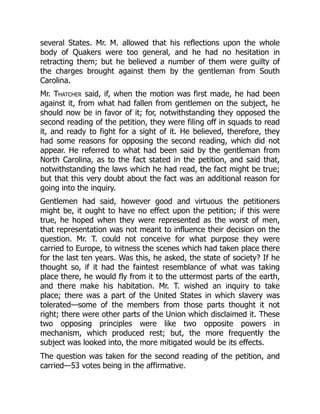 several States. Mr. M. allowed that his reflections upon the whole
body of Quakers were too general, and he had no hesitation in
retracting them; but he believed a number of them were guilty of
the charges brought against them by the gentleman from South
Carolina.
Mr. Thatcher said, if, when the motion was first made, he had been
against it, from what had fallen from gentlemen on the subject, he
should now be in favor of it; for, notwithstanding they opposed the
second reading of the petition, they were filing off in squads to read
it, and ready to fight for a sight of it. He believed, therefore, they
had some reasons for opposing the second reading, which did not
appear. He referred to what had been said by the gentleman from
North Carolina, as to the fact stated in the petition, and said that,
notwithstanding the laws which he had read, the fact might be true;
but that this very doubt about the fact was an additional reason for
going into the inquiry.
Gentlemen had said, however good and virtuous the petitioners
might be, it ought to have no effect upon the petition; if this were
true, he hoped when they were represented as the worst of men,
that representation was not meant to influence their decision on the
question. Mr. T. could not conceive for what purpose they were
carried to Europe, to witness the scenes which had taken place there
for the last ten years. Was this, he asked, the state of society? If he
thought so, if it had the faintest resemblance of what was taking
place there, he would fly from it to the uttermost parts of the earth,
and there make his habitation. Mr. T. wished an inquiry to take
place; there was a part of the United States in which slavery was
tolerated—some of the members from those parts thought it not
right; there were other parts of the Union which disclaimed it. These
two opposing principles were like two opposite powers in
mechanism, which produced rest; but, the more frequently the
subject was looked into, the more mitigated would be its effects.
The question was taken for the second reading of the petition, and
carried—53 votes being in the affirmative.
 