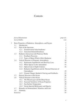 Contents
List of Illustrations page xiv
List of Tables xvii
1 Basic Properties of Radiation, Atmospheres, and Oceans 1
1.1 Introduction 1
1.2 Parts of the Spectrum 1
1.2.1 Extraterrestrial Solar Irradiance 2
1.2.2 Terrestrial Infrared Irradiance 6
1.3 Radiative Interaction with Planetary Media 8
1.3.1 Feedback Processes 8
1.3.2 Types of Matter Which Affect Radiation 9
1.4 Vertical Structure of Planetary Atmospheres 10
1.4.1 Hydrostatic Equilibrium and Ideal Gas Laws 10
1.4.2 Minor Species in the Atmosphere 15
1.4.3 Optical Line-of-Sight Columns 16
1.4.4 Radiative Equilibrium and the Thermal Structure of
Atmospheres 19
1.4.5 Climate Change: Radiative Forcing and Feedbacks 22
1.5 Density Structure of the Ocean 26
1.6 Vertical Structure of the Ocean 27
1.6.1 The Mixed Layer and the Deep Ocean 27
1.6.2 Seasonal Variations of Ocean Properties 29
1.6.3 Sea-Surface Temperature 30
1.6.4 Ocean Spectral Reflectance and Opacity 31
1.7 Remarks on Nomenclature, Notation, and Units 32
1.8 Summary 34
Exercises 35
v
 