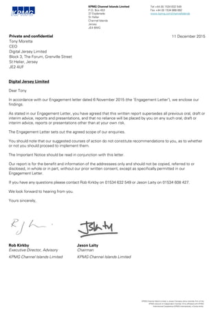 Digital Jersey Limited
Dear Tony
In accordance with our Engagement letter dated 6 November 2015 (the ‘Engagement Letter’), we enclose our
findings.
As stated in our Engagement Letter, you have agreed that this written report supersedes all previous oral, draft or
interim advice, reports and presentations, and that no reliance will be placed by you on any such oral, draft or
interim advice, reports or presentations other than at your own risk.
The Engagement Letter sets out the agreed scope of our enquiries.
You should note that our suggested courses of action do not constitute recommendations to you, as to whether
or not you should proceed to implement them.
The Important Notice should be read in conjunction with this letter.
Our report is for the benefit and information of the addressees only and should not be copied, referred to or
disclosed, in whole or in part, without our prior written consent, except as specifically permitted in our
Engagement Letter.
If you have any questions please contact Rob Kirkby on 01534 632 549 or Jason Laity on 01534 608 427.
We look forward to hearing from you.
Yours sincerely,
KPMG Channel Islands Limited Tel +44 (0) 1534 632 549
P.O. Box 453 Fax +44 (0) 1534 888 892
37 Esplanade www.kpmg.com/channelislands
St Helier
Channel Islands
Jersey
JE4 8WQ
KPMG Channel Island Limited, a Jersey Company and a member firm of the
KPMG network of independent member firms affiliated with KPMG
International Cooperative (KPMG International), a Swiss entity.
Private and confidential
Tony Moretta
CEO
Digital Jersey Limited
Block 3, The Forum, Grenville Street
St Helier, Jersey
JE2 4UF
11 December 2015
Jason Laity
Chairman
KPMG Channel Islands Limited
Rob Kirkby
Executive Director, Advisory
KPMG Channel Islands Limited
 
