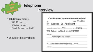 Telephone
Interview
• Job Requirements:
• Lift 25 Lbs
• Climb a Ladder
• Stock Product on Shelf
• Shouldn’t be a Problem
George Q. Applicant
4/24/2015
Will Return to Work on: 6/24/2015
DuctTapeFixesEverything
4/22 Ongoing
No Lifting for first 3 weeks
 