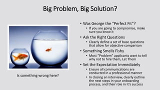 Big Problem, Big Solution?
• Was George the “Perfect Fit”?
• If you are going to compromise, make
sure you know it
• Ask the Right Questions
• Clearly define a set of base questions
that allow for objective comparison
• Something Smells Fishy
• Most “Problem” applicants want to tell
why not to hire them, Let Them
• Set the Expectation Immediately
• Ensure all communications are
conducted in a professional manner
• In closing an interview, clearly outline
the next steps in your onboarding
process, and their role in it’s success
Is something wrong here?
 