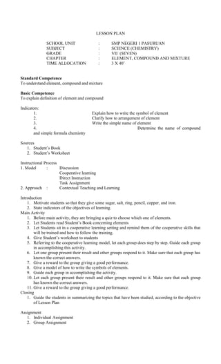 LESSON PLAN
SCHOOL UNIT : SMP NEGERI 1 PASURUAN
SUBJECT : SCIENCE (CHEMISTRY)
GRADE : VII (SEVEN)
CHAPTER : ELEMENT, COMPOUND AND MIXTURE
TIME ALLOCATION : 3 X 40’
Standard Competence
To understand element, compound and mixture
Basic Competence
To explain definition of element and compound
Indicators:
1. Explain how to write the symbol of element
2. Clarify how to arrangement of element
3. Write the simple name of element
4. Determine the name of compound
and simple formula chemistry
Sources
1. Student’s Book
2. Student’s Worksheet
Instructional Process
1. Model : Discussion
Cooperative learning
Direct Instruction
Task Assignment
2. Approach : Contextual Teaching and Learning
Introduction
1. Motivate students so that they give some sugar, salt, ring, pencil, copper, and iron.
2. State indicators of the objectives of learning.
Main Activity
1. Before main activity, they are bringing a quiz to choose which one of elements.
2. Let Students read Student’s Book concerning elements
3. Let Students sit in a cooperative learning setting and remind them of the cooperative skills that
will be trained and how to follow the training.
4. Give Student’s worksheet to students
5. Referring to the cooperative learning model, let each group does step by step. Guide each group
in accomplishing this activity.
6. Let one group present their result and other groups respond to it. Make sure that each group has
known the correct answers.
7. Give a reward to the group giving a good performance.
8. Give a model of how to write the symbols of elements.
9. Guide each group in accomplishing the activity.
10. Let each group present their result and other groups respond to it. Make sure that each group
has known the correct answers.
11. Give a reward to the group giving a good performance.
Closing
1. Guide the students in summarizing the topics that have been studied, according to the objective
of Lesson Plan
Assignment
1. Individual Assignment
2. Group Assignment
 