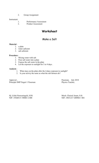 2. Group Assignment
Instrument
1. Performance Assessment
2. Product Assessment
Worksheet
Make a Salt
Material :
1. a plate
2. water saficient
3. salt saficient
Procedure :
1. Mixing water with salt
2. Pour salt water into a plate
3. Expose the salt water in the plate
4. Let the exposure to sunlight for 3 or 4 days.
Analysis :
1. What stays on the plate after the 4-days exposure to sunlight?
2. Is your activty the same as what the salt farmers do?
Approval , Pasuruan, July 2010
Principle SMP Negeri 1 Pasuruan Physics Teacher,
Hj. Liliek Purwaningsih, S.Pd Moch. Choirul Anam, S.Si
NIP. 19540515 198003 2 008 NIP. 19831217 200904 1 001
 