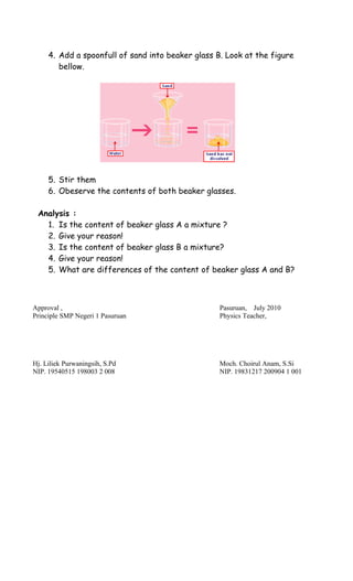 Approval , Pasuruan, July 2010
Principle SMP Negeri 1 Pasuruan Physics Teacher,
Hj. Liliek Purwaningsih, S.Pd Moch. Choirul Anam, S.Si
NIP. 19540515 198003 2 008 NIP. 19831217 200904 1 001
4. Add a spoonfull of sand into beaker glass B. Look at the figure
bellow.
5. Stir them
6. Obeserve the contents of both beaker glasses.
Analysis :
1. Is the content of beaker glass A a mixture ?
2. Give your reason!
3. Is the content of beaker glass B a mixture?
4. Give your reason!
5. What are differences of the content of beaker glass A and B?
 