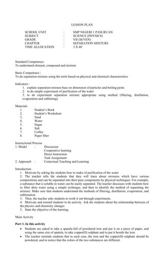 LESSON PLAN
SCHOOL UNIT : SMP NEGERI 1 PASURUAN
SUBJECT : SCIENCE (PHYSICS)
GRADE : VII (SEVEN)
CHAPTER : SEPARATION MIXTURE
TIME ALLOCATION : 3 X 40’
Standard Competence:
To understand element, compound and mixture
Basic Competence :
To do separation mixture using the tools based on physical and chemical characteristics
Indicators :
1. explain separation mixture base on dimension of particles and boiling point.
2. to do simple experiment of purification of the water
3. to do experiment separation mixture appropriate using method (filtering, distillation,
evaporation and subliming)
Materials
1. Student’s Book
2. Student’s Worksheet
3. Sand
4. Water
5. Sugar
6. Salt
7. Coffee
8. Paper filter
Instructional Process
1. Model : Discussion
Cooperative learning
Direct Instruction
Task Assignment
2. Approach : Contextual Teaching and Learning
Introduction
1. Motivate by asking the students how to make of purification of the water
2. The teacher tells the students that they will learn about mixtures which have various
compositions and can be separated into their pure components by physical techniques. For example,
a substance that is soluble in water can be easily separated. The teacher discusses with students how
to filter dirty water using a simple technique, and then to identify the method of separating the
mixture. Make sure that students understand the methods of filtering, distillation, evaporation, and
sublimation.
3. Then, the teacher asks students to work it out through experiments.
4. Motivate and remind students to do activity. Ask the students about the relationship between of
the physics and chemistry changes
5. State the objective of the learning.
Main Activity
Part 1. In this activity
• Students are asked to take a spatula-full of powdered iron and put it on a piece of paper, and
using the same size of spatula, to take copper(II) sulphate and to put it beside the iron.
• The teacher reminds students that in each case, the iron and the copper(II) sulphate should be
powdered, and to notice that the colors of the two substances are different.
 