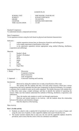 LESSON PLAN
SCHOOL UNIT : SMP NEGERI 1 PASURUAN
SUBJECT : SCIENCE (PHYSICS)
GRADE : VII (SEVEN)
CHAPTER : SEPARATION MIXTURE
TIME ALLOCATION : 3 X 40’
Standard Competence:
To understand element, compound and mixture
Basic Competence :
To do separation mixture using the tools based on physical and chemical characteristics
Indicators :
1. explain separation mixture base on dimension of particles and boiling point.
2. to do simple experiment of purification of the water
3. to do experiment separation mixture appropriate using method (filtering, distillation,
evaporation and subliming)
Materials
1. Student’s Book
2. Student’s Worksheet
3. Sand
4. Water
5. Sugar
6. Salt
7. Coffee
8. Paper filter
Instructional Process
1. Model : Discussion
Cooperative learning
Direct Instruction
Task Assignment
2. Approach : Contextual Teaching and Learning
Introduction
1. Motivate by asking the students how to make of purification of the water
2. The teacher tells the students that they will learn about mixtures which have various
compositions and can be separated into their pure components by physical techniques. For example,
a substance that is soluble in water can be easily separated. The teacher discusses with students how
to filter dirty water using a simple technique, and then to identify the method of separating the
mixture. Make sure that students understand the methods of filtering, distillation, evaporation, and
sublimation.
3. Then, the teacher asks students to work it out through experiments.
4. Motivate and remind students to do Activity. .Ask the students about the relationship
between of the physics and chemistry changes
5. State the objective of the learning.
Main Activity
Part 1. In this activity
• Students are asked to take a spatula-full of powdered iron and put it on a piece of paper, and
using the same size of spatula, to take copper(II) sulphate and to put it beside the iron.
• The teacher reminds students that in each case, the iron and the copper(II) sulphate should be
powdered, and to notice that the colors of the two substances are different.
 