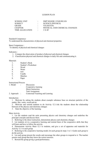 LESSON PLAN
SCHOOL UNIT : SMP NEGERI 1 PASURUAN
SUBJECT : SCIENCE (PHYSICS)
GRADE : VII (SEVEN)
CHAPTER : PHYSICAL AND CHEMICAL CHANGES
TIME ALLOCATION : 3 X 40’
Standard Competence:
To understand the characteristics of physical and chemical properties
Basic Competence :
To identify of physical and chemical changes
Indicators :
1. Compare the observation of product of physical and chemical changes
2. Classification physical and chemical changes in daily life and communicating it.
Materials
1. Student’s Book
2. Student’s Worksheet
3. Wood
4. Water
5. iron
6. Candle
7. Matches
8. Paper
Instructional Process
1. Model : Discussion
Cooperative learning
Direct Instruction
Task Assignment
2. Approach : Contextual Teaching and Learning
Introduction
1. Motivate by asking the students about example substance base on structure particles of the
matter, like: water, wood and air.
2. Motivate and remind students to do Activity 12.1.Ask the students about the relationship
between of the physics and chemistry changes
3. State the objective of the learning.
Main Activity
1. Let the students read the units presenting physics and chemistry changes and underline the
principal concepts and discuss them.
2. Referring to the direct instruction, demonstrate physics and chemistry changes
3. Let students sit in a cooperative learning and remind them of the cooperative skills that they
will learn and how to follow the activity.
4. Demonstrate Activity Sheet 12.1 to students, and give a set of apparatus and materials for
Activity 12.1 to each group.
5. Referring to the cooperative learning model, let each group do steps 1 to 3. Guide each group to
do the activity.
6. Let each group present the results and encourage the other groups to respond to it. The teacher
assures each group that they know the correct answers.
7. Reward the group giving a good performance.
 