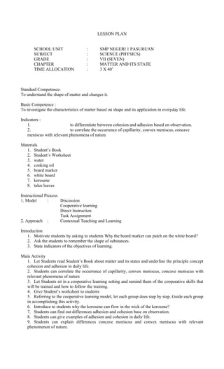 LESSON PLAN
SCHOOL UNIT : SMP NEGERI 1 PASURUAN
SUBJECT : SCIENCE (PHYSICS)
GRADE : VII (SEVEN)
CHAPTER : MATTER AND ITS STATE
TIME ALLOCATION : 3 X 40’
Standard Competence:
To understand the shape of matter and changes it.
Basic Competence :
To investigate the characteristics of matter based on shape and its application in everyday life.
Indicators :
1. to differentiate between cohesion and adhesion based on observation.
2. to correlate the occurrence of capillarity, convex meniscus, concave
meniscus with relevant phenomena of nature
Materials
1. Student’s Book
2. Student’s Worksheet
3. water
4. cooking oil
5. board marker
6. white board
7. kerosene
8. talus leaves
Instructional Process
1. Model : Discussion
Cooperative learning
Direct Instruction
Task Assignment
2. Approach : Contextual Teaching and Learning
Introduction
1. Motivate students by asking to students Why the board marker can patch on the white board?
2. Ask the students to remember the shape of substances.
3. State indicators of the objectives of learning.
Main Activity
1. Let Students read Student’s Book about matter and its states and underline the principle concept
cohesion and adhesion in daily life.
2. Students can correlate the occurrence of capillarity, convex meniscus, concave meniscus with
relevant phenomena of nature
3. Let Students sit in a cooperative learning setting and remind them of the cooperative skills that
will be trained and how to follow the training.
4. Give Student’s worksheet to students
5. Referring to the cooperative learning model, let each group does step by step. Guide each group
in accomplishing this activity.
6. Introduce to students why the kerosene can flow in the wick of the kerosene?
7. Students can find out differences adhesion and cohesion base on observation.
8. Students can give examples of adhesion and cohesion in daily life.
9. Students can explain differences concave meniscus and convex meniscus with relevant
phenomenon of nature.
 