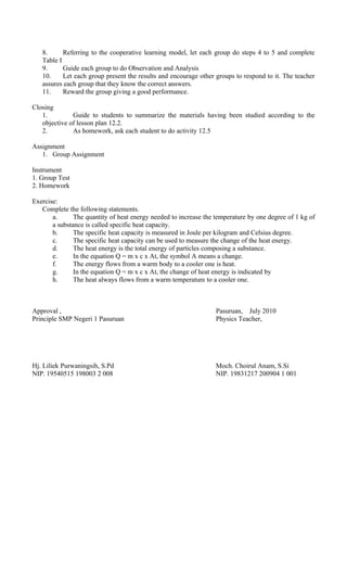 8. Referring to the cooperative learning model, let each group do steps 4 to 5 and complete
Table I
9. Guide each group to do Observation and Analysis
10. Let each group present the results and encourage other groups to respond to it. The teacher
assures each group that they know the correct answers.
11. Reward the group giving a good performance.
Closing
1. Guide to students to summarize the materials having been studied according to the
objective of lesson plan 12.2.
2. As homework, ask each student to do activity 12.5
Assignment
1. Group Assignment
Instrument
1. Group Test
2. Homework
Exercise:
Complete the following statements.
a. The quantity of heat energy needed to increase the temperature by one degree of 1 kg of
a substance is called specific heat capacity.
b. The specific heat capacity is measured in Joule per kilogram and Celsius degree.
c. The specific heat capacity can be used to measure the change of the heat energy.
d. The heat energy is the total energy of particles composing a substance.
e. In the equation Q = m x c x At, the symbol A means a change.
f. The energy flows from a warm body to a cooler one is heat.
g. In the equation Q = m x c x At, the change of heat energy is indicated by
h. The heat always flows from a warm temperature to a cooler one.
Approval , Pasuruan, July 2010
Principle SMP Negeri 1 Pasuruan Physics Teacher,
Hj. Liliek Purwaningsih, S.Pd Moch. Choirul Anam, S.Si
NIP. 19540515 198003 2 008 NIP. 19831217 200904 1 001
 