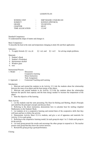 LESSON PLAN
SCHOOL UNIT : SMP NEGERI 1 PASURUAN
SUBJECT : SCIENCE (PHYSICS)
GRADE : VII (SEVEN)
CHAPTER : HEAT
TIME ALLOCATION : 3 X 40’
Standard Competence:
To understand the shape of matter and changes it.
Basic Competence :
To describe the heat in the state and temperature changing in daily life and their application
Indicators :
1. To apply formula Q = m.c.∆t Q = m.L and Q = m.U for solving simple problems.
Materials
2. Student’s Book
3. Student’s Worksheet
4. thermometer alcohol
5. Window glass
6. iron
Instructional Process
1. Model : Discussion
Cooperative learning
Direct Instruction
Task Assignment
2. Approach : Contextual Teaching and Learning
Introduction
1. Motivate and remind the students to do Activity 12.1.Ask the students about the relationship
between the mass of an object and the heat energy of the object.
2. Motivate and remind students to do Activity 12.3.Ask the students about the relationship
between the specific heat capacity and the heat energy needed 'to increase the temperature of the
object
3. State the objective of the learning.
Main Activity
1. Let the students read the units presenting The Heat for Boiling and Melting, Black's Principle
and underline the principal concepts and discuss them.
2. Referring to the direct instruction, demonstrate how to calculate heat for melting (Applied
Mathematics in the Students' Book.
3. Let students sit in a cooperative learning and remind them of the cooperative skills that they
will learn and how to follow the activity.
4. Demonstrate Activity Sheet 12.4 to students, and give a set of apparatus and materials for
Activity 12.4 to each group.
5. Referring to the cooperative learning model, let each group do steps 1 to 3. Guide each group to
do the activity.
6. Let each group present the results and encourage the other groups to respond to it. The teacher
assures each group that they know the correct answers.
7. Reward the group giving a good performance.
Closing
 