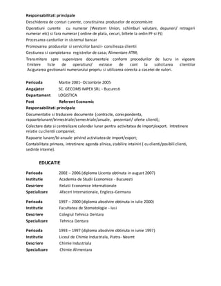 Responsabilitati principale
Deschiderea de conturi curente, constituirea produselor de economisire
Operatiuni curente cu numerar (Western Union, schimburi valutare, depuneri/ retrageri
numerar etc) si fara numerar ( ordine de plata, cecuri, biltete la ordin PF si PJ)
Procesarea cardurilor in sistemul bancar
Promovarea produselor si serviciilor bancii- consilieaza clientii
Gestiunea si completarea registrelor de casa; Alimentare ATM;
Transmitere spre supervizare documentele conform procedurilor de lucru in vigoare
Emitere liste de operatiuni/ extrase de cont la solicitarea clientilor
Asigurarea gestionarii numerarului propriu si utilizarea corecta a casetei de valori.
Perioada Martie 2001- Octombrie 2005
Angajator SC. GECOMS IMPEX SRL - Bucuresti
Departament LOGISTICA
Post Referent Economic
Responsabilitati principale
Documentatie si traducere documente (contracte, corespondenta,
rapoartelunare/trimestriale/semestriale/anuale, prezentari/ oferte clienti);
Colectare date si centralizare calendar lunar pentru activitatea de import/export. Intretinere
relatie cu clientii companiei;
Rapoarte lunare/bi-anuale privind activitatea de import/export;
Contabilitate primara, intretinere agenda zilnica, stabilire intalniri ( cu clienti/posibili clienti,
sedinte interne).
EDUCATIE
Perioada 2002 – 2006 (diploma Licenta obtinuta in august 2007)
Institutie Academia de Studii Economice - Bucuresti
Descriere Relatii Economice Internationale
Specializare Afaceri Internationale, Engleza-Germana
Perioada 1997 – 2000 (diploma absolvire obtinuta in iulie 2000)
Institutie Facultatea de Stomatologie - Iasi
Descriere Colegiul Tehnica Dentara
Specializare Tehnica Dentara
Perioada 1993 – 1997 (diploma absolvire obtinuta in iunie 1997)
Institutie Liceul de Chimie Industriala, Piatra- Neamt
Descriere Chimie Industriala
Specializare Chimie Alimentara
 