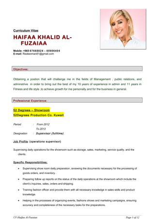 Curriculum Vitae
HAIFAA KHALID AL-
FUZAIAA
Mobile: +965 67668824 - 60906404
E-mail: Realwoman81@gmail.com
Objectives:
Obtaining a postion that will challange me in the feilds of Management , public relations, and
adminstrive in order to bring out the best of my 10 years of experience in admin and 11 years in
Fitness and life style ,to achieve growth for me personally and for the business in general.
Professional Experience:
52 Degrees – Showroom
52Degrees Production Co. Kuwait
Period : From 2012
To 2013
Designation : Supervisor (fulltime)
Job Profile: (operations supervisor)
Supervising daily operations for the showroom such as storage, sales, marketing, service quality, and the
clients.
Specific Responsibilities:
• Supervising show room daily preparation ,reviewing the documents necessary for the processing of
goods orders, and inventory .
• Preparing follow up reports on the status of the daily operations at the showroom which include the
client’s inquiries, sales, orders and shipping.
• Training fashion officer and provide them with all necessary knowledge in sales skills and product
knowledge.
• Helping in the processes of organizing events, fashions shows and marketing campaigns, ensuring
accuracy and completeness of the necessary tasks for the preparations.
CV-Haifaa Al-FuzaiaaCV-Haifaa Al-Fuzaiaa PagePage 11 ofof 1212
 